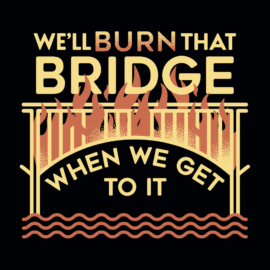 We’ll Burn That Bridge When We Get To It